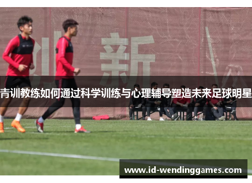 青训教练如何通过科学训练与心理辅导塑造未来足球明星